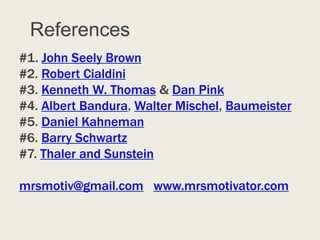 References
#1. John Seely Brown
#2. Robert Cialdini
#3. Kenneth W. Thomas & Dan Pink
#4. Albert Bandura, Walter Mischel, Baumeister
#5. Daniel Kahneman
#6. Barry Schwartz
#7. Thaler and Sunstein

mrsmotiv@gmail.com www.mrsmotivator.com
 