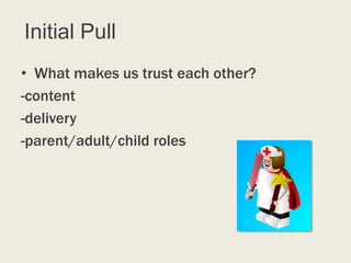 Initial Pull
• What makes us trust each other?
-content
-delivery
-parent/adult/child roles
 