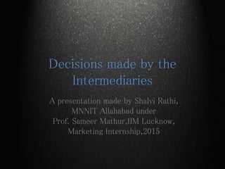 Decisions made by the
Intermediaries
A presentation made by Shalvi Rathi,
MNNIT Allahabad under
Prof. Sameer Mathur,IIM Lucknow,
Marketing Internship,2015
 