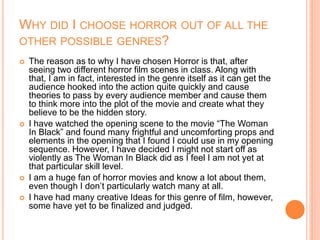 WHY DID I CHOOSE HORROR OUT OF ALL THE
OTHER POSSIBLE GENRES?
 The reason as to why I have chosen Horror is that, after
seeing two different horror film scenes in class. Along with
that, I am in fact, interested in the genre itself as it can get the
audience hooked into the action quite quickly and cause
theories to pass by every audience member and cause them
to think more into the plot of the movie and create what they
believe to be the hidden story.
 I have watched the opening scene to the movie “The Woman
In Black” and found many frightful and uncomforting props and
elements in the opening that I found I could use in my opening
sequence. However, I have decided I might not start off as
violently as The Woman In Black did as I feel I am not yet at
that particular skill level.
 I am a huge fan of horror movies and know a lot about them,
even though I don’t particularly watch many at all.
 I have had many creative Ideas for this genre of film, however,
some have yet to be finalized and judged.
 