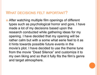 WHAT DECISIONS FELT IMPORTANT?
 After watching multiple film openings of different
types such as psychological horror and gore, I have
made a lot of my decisions based upon the
research conducted while gathering ideas for my
opening. I have decided that my opening will be
rather calm but with a some what eerie feel to it as
it hints towards possible future events in the
movie’s plot. I have decided to use the theme tune
from the movie “Dead Silence” and customize it to
my own liking and so that it fully fits the film’s genre
and target atmosphere.
 