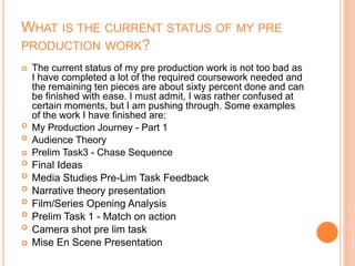 WHAT IS THE CURRENT STATUS OF MY PRE
PRODUCTION WORK?
 The current status of my pre production work is not too bad as
I have completed a lot of the required coursework needed and
the remaining ten pieces are about sixty percent done and can
be finished with ease. I must admit, I was rather confused at
certain moments, but I am pushing through. Some examples
of the work I have finished are:
 My Production Journey - Part 1
 Audience Theory
 Prelim Task3 - Chase Sequence
 Final Ideas
 Media Studies Pre-Lim Task Feedback
 Narrative theory presentation
 Film/Series Opening Analysis
 Prelim Task 1 - Match on action
 Camera shot pre lim task
 Mise En Scene Presentation
 
