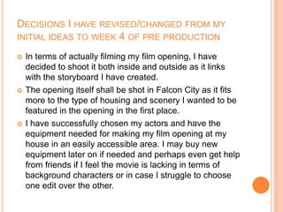DECISIONS I HAVE REVISED/CHANGED FROM MY
INITIAL IDEAS TO WEEK 4 OF PRE PRODUCTION
 In terms of actually filming my film opening, I have
decided to shoot it both inside and outside as it links
with the storyboard I have created.
 The opening itself shall be shot in Falcon City as it fits
more to the type of housing and scenery I wanted to be
featured in the opening in the first place.
 I have successfully chosen my actors and have the
equipment needed for making my film opening at my
house in an easily accessible area. I may buy new
equipment later on if needed and perhaps even get help
from friends if I feel the movie is lacking in terms of
background characters or in case I struggle to choose
one edit over the other.
 