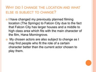 WHY DID I CHANGE THE LOCATION AND WHAT
ELSE IS SUBJECT TO CHANGE?
 I have changed my previously planned filming
location (The Springs) to Falcon City due to the fact
that Falcon City has larger houses and a middle to
high class area which fits with the main character of
the film, Hana Morningrove.
 My chosen actors are also subject to change as I
may find people who fit the role of a certain
character better than the current actor chosen to
play them.
 