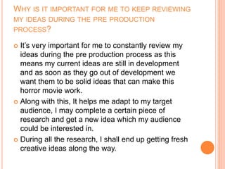 WHY IS IT IMPORTANT FOR ME TO KEEP REVIEWING
MY IDEAS DURING THE PRE PRODUCTION
PROCESS?
 It’s very important for me to constantly review my
ideas during the pre production process as this
means my current ideas are still in development
and as soon as they go out of development we
want them to be solid ideas that can make this
horror movie work.
 Along with this, It helps me adapt to my target
audience, I may complete a certain piece of
research and get a new idea which my audience
could be interested in.
 During all the research, I shall end up getting fresh
creative ideas along the way.
 