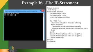 10
Example If…Else IF-Statement
Module decisions
Sub Main()
'local variable definition
Dim a As Integer = 100
Dim b As Integer = 200
' check the boolean condition
If (a = 100) Then
' if condition is true then check the following
If (b = 200) Then
' if condition is true then print the following
Console.WriteLine("Value of a is 100 and b is 200")
End If
End If
Console.WriteLine("Exact value of a is : {0}", a)
Console.WriteLine("Exact value of b is : {0}", b)
Console.ReadLine()
End Sub
End Module
 