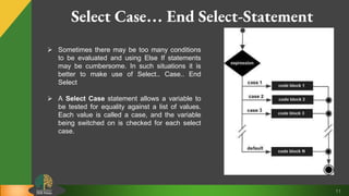 11
Select Case… End Select-Statement
 Sometimes there may be too many conditions
to be evaluated and using Else If statements
may be cumbersome. In such situations it is
better to make use of Select.. Case.. End
Select
 A Select Case statement allows a variable to
be tested for equality against a list of values.
Each value is called a case, and the variable
being switched on is checked for each select
case.
 