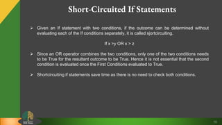15
Short-Circuited If Statements
 Given an If statement with two conditions, if the outcome can be determined without
evaluating each of the If conditions separately, it is called sjortcircuiting.
If x >y OR x > z
 Since an OR operator combines the two conditions, only one of the two conditions needs
to be True for the resultant outcome to be True. Hence it is not essential that the second
condition is evaluated once the First Conditions evaluated to True.
 Shortcircuiting if statements save time as there is no need to check both conditions.
 