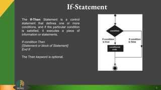 5
If-Statement
The If-Then Statement is a control
statement that defines one or more
conditions, and if the particular condition
is satisfied, it executes a piece of
information or statements.
If condition Then
[Statement or block of Statement]
End If
The Then keyword is optional.
 