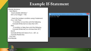 6
Example If-Statement
Module decisions
Sub Main()
'local variable definition '
Dim a As Integer = 100
' check the boolean condition using if statement
If (a < 20) Then
' if condition is true then print the following
Console.WriteLine("a is less than 20")
Else
' if condition is false then print the following
Console.WriteLine("a is not less than 20")
End If
Console.WriteLine("value of a is : {0}", a)
Console.ReadLine()
End Sub
End Module
 
