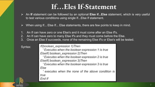 7
If…Eles If-Statement
 An If statement can be followed by an optional Else if...Else statement, which is very useful
to test various conditions using single If...Else If statement.
 When using If... Else If... Else statements, there are few points to keep in mind.
1. An If can have zero or one Else's and it must come after an Else If's.
2. An If can have zero to many Else If's and they must come before the Else.
3. Once an Else if succeeds, none of the remaining Else If's or Else's will be tested.
Syntax: If(boolean_expression 1)Then
' Executes when the boolean expression 1 is true
ElseIf( boolean_expression 2)Then
' Executes when the boolean expression 2 is true
ElseIf( boolean_expression 3)Then
' Executes when the boolean expression 3 is true
Else
' executes when the none of the above condition is
true
End If
 