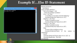 8
Example If…Else IF-Statement
Module decisions
Sub Main()
'local variable definition '
Dim a As Integer = 100
' check the boolean condition '
If (a = 10) Then
' if condition is true then print the following '
Console.WriteLine("Value of a is 10") '
ElseIf (a = 20) Then
'if else if condition is true '
Console.WriteLine("Value of a is 20") '
ElseIf (a = 30) Then
'if else if condition is true
Console.WriteLine("Value of a is 30")
Else
'if none of the conditions is true
Console.WriteLine("None of the values is
matching")
End If
Console.WriteLine("Exact value of a is: {0}", a)
Console.ReadLine() End Sub
End Module
 