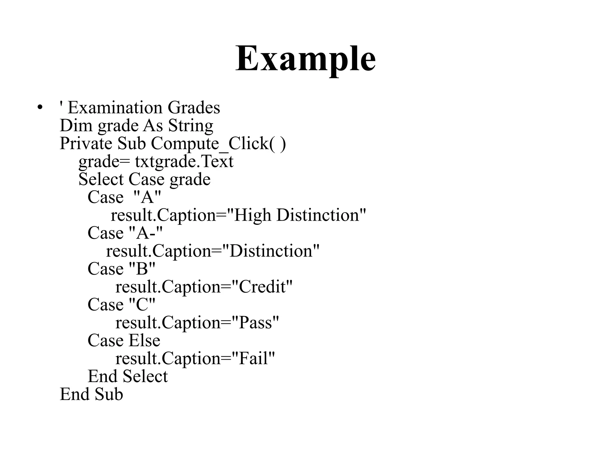 Example ' Examination Grades Dim grade AsStringPrivateSub Compute_Click()    grade= txtgrade.Text    Select Case grade       Case  "A"           result.Caption="High Distinction"      Case"A-"          result.Caption="Distinction"      Case"B"            result.Caption="Credit"      Case"C"            result.Caption="Pass"      CaseElse            result.Caption="Fail"      End Select EndSub
