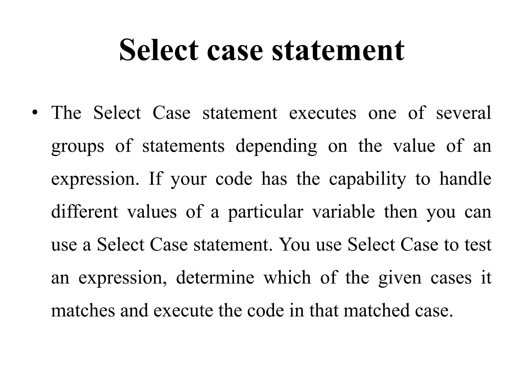 Select case statementThe Select Case statement executes one of several groups of statements depending on the value of an expression. If your code has the capability to handle different values of a particular variable then you can use a Select Case statement. You use Select Case to test an expression, determine which of the given cases it matches and execute the code in that matched case. 