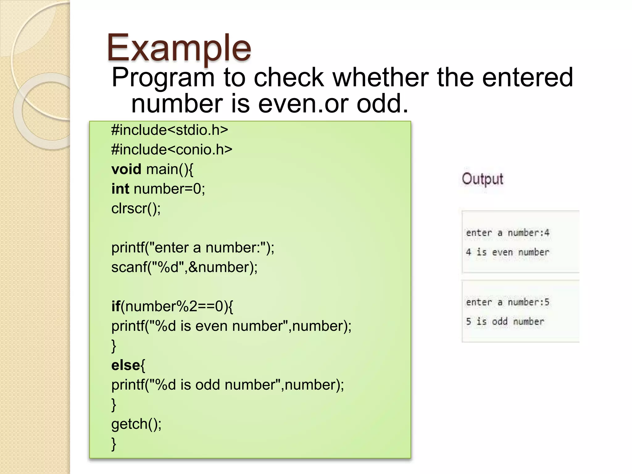 Example
Program to check whether the entered
number is even.or odd.
#include<stdio.h>
#include<conio.h>
void main(){
int number=0;
clrscr();
printf("enter a number:");
scanf("%d",&number);
if(number%2==0){
printf("%d is even number",number);
}
else{
printf("%d is odd number",number);
}
getch();
}
 