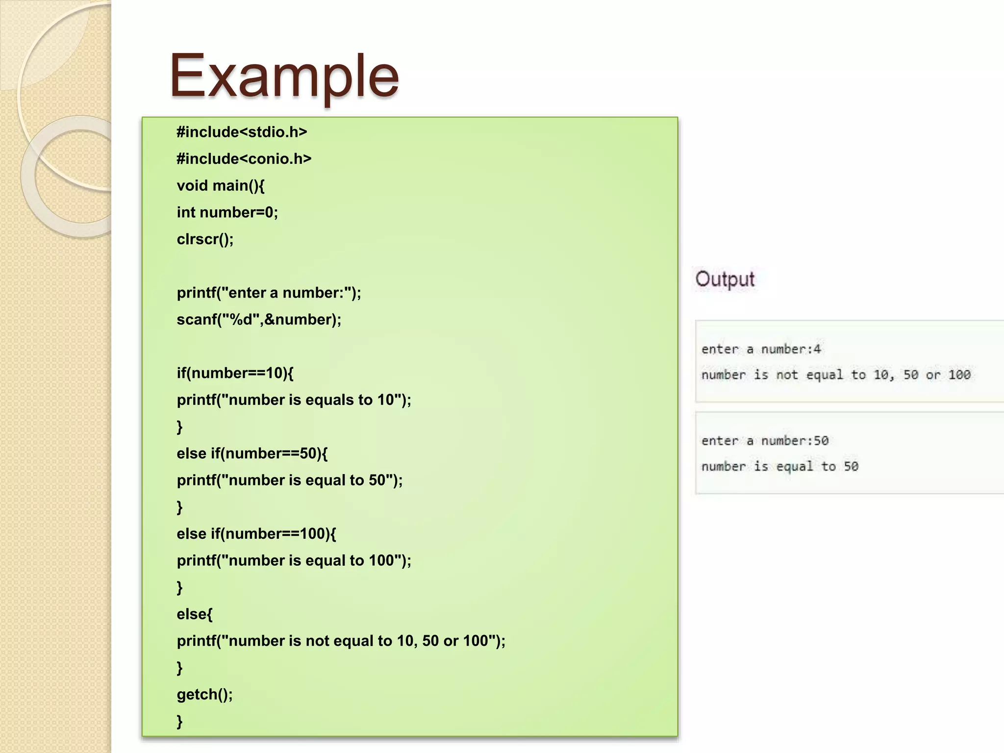 Example
#include<stdio.h>
#include<conio.h>
void main(){
int number=0;
clrscr();
printf("enter a number:");
scanf("%d",&number);
if(number==10){
printf("number is equals to 10");
}
else if(number==50){
printf("number is equal to 50");
}
else if(number==100){
printf("number is equal to 100");
}
else{
printf("number is not equal to 10, 50 or 100");
}
getch();
}
 