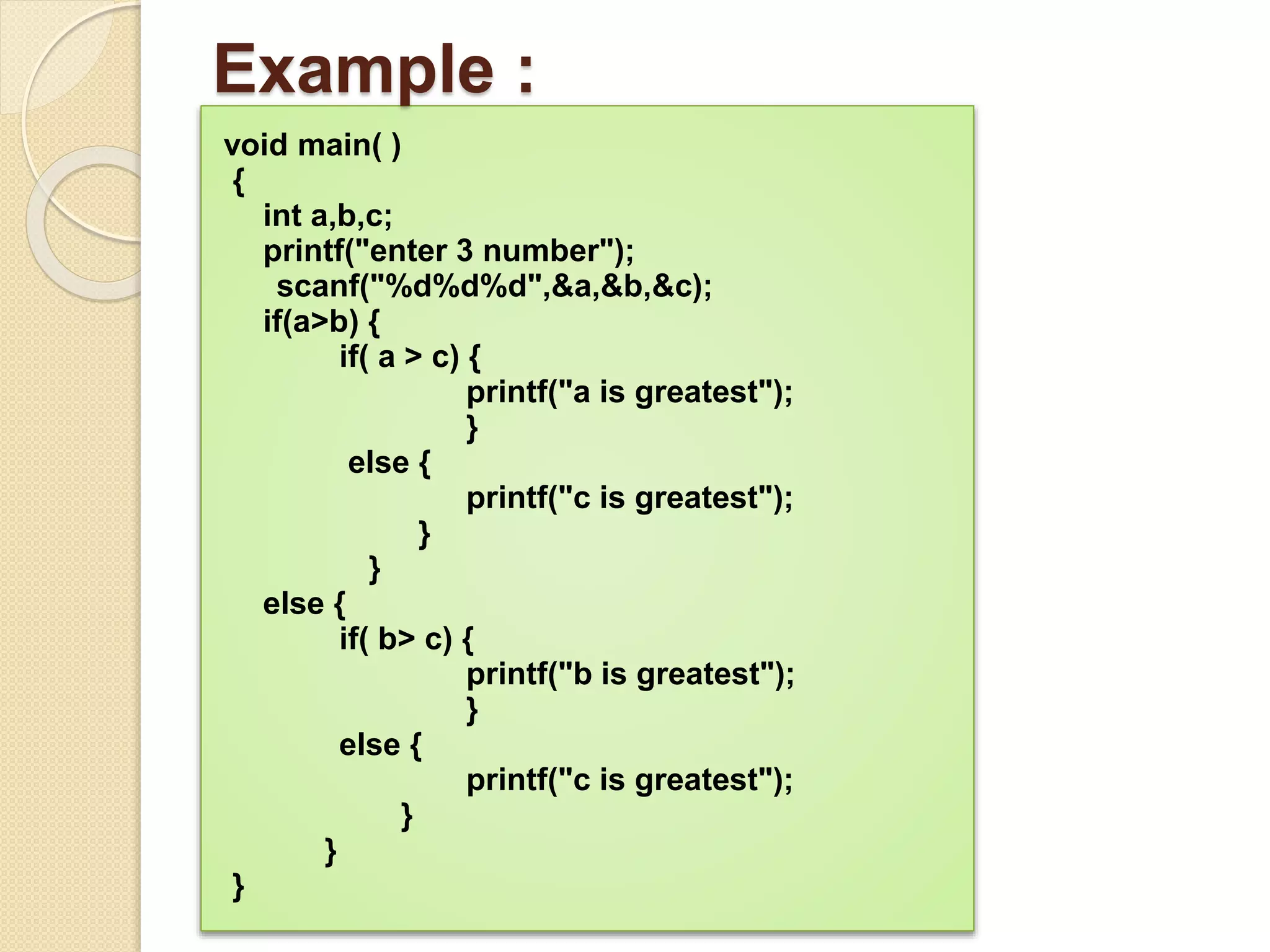 Example :
void main( )
{
int a,b,c;
printf("enter 3 number");
scanf("%d%d%d",&a,&b,&c);
if(a>b) {
if( a > c) {
printf("a is greatest");
}
else {
printf("c is greatest");
}
}
else {
if( b> c) {
printf("b is greatest");
}
else {
printf("c is greatest");
}
}
}
 