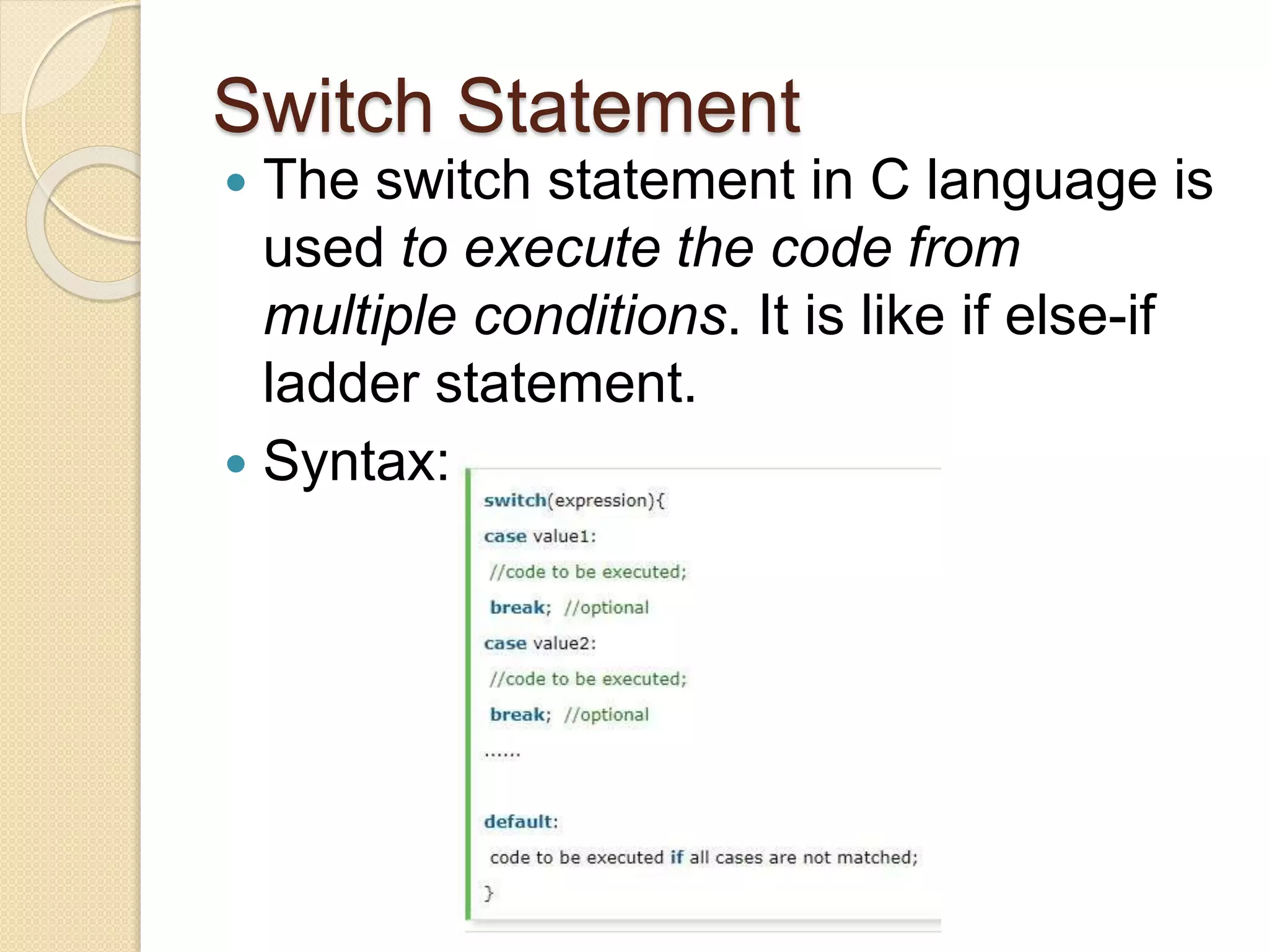 Switch Statement
 The switch statement in C language is
used to execute the code from
multiple conditions. It is like if else-if
ladder statement.
 Syntax:
 