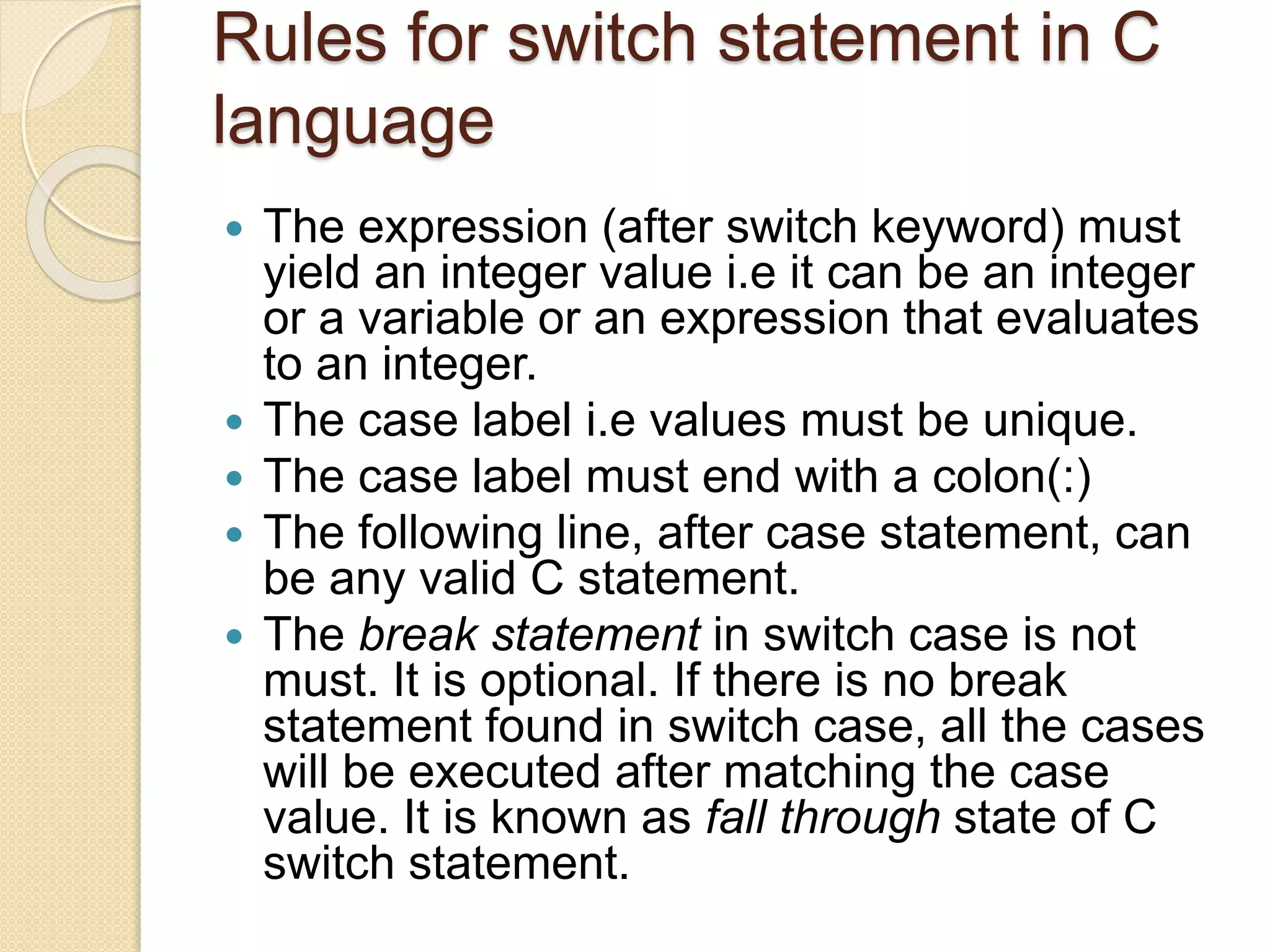 Rules for switch statement in C
language
 The expression (after switch keyword) must
yield an integer value i.e it can be an integer
or a variable or an expression that evaluates
to an integer.
 The case label i.e values must be unique.
 The case label must end with a colon(:)
 The following line, after case statement, can
be any valid C statement.
 The break statement in switch case is not
must. It is optional. If there is no break
statement found in switch case, all the cases
will be executed after matching the case
value. It is known as fall through state of C
switch statement.
 