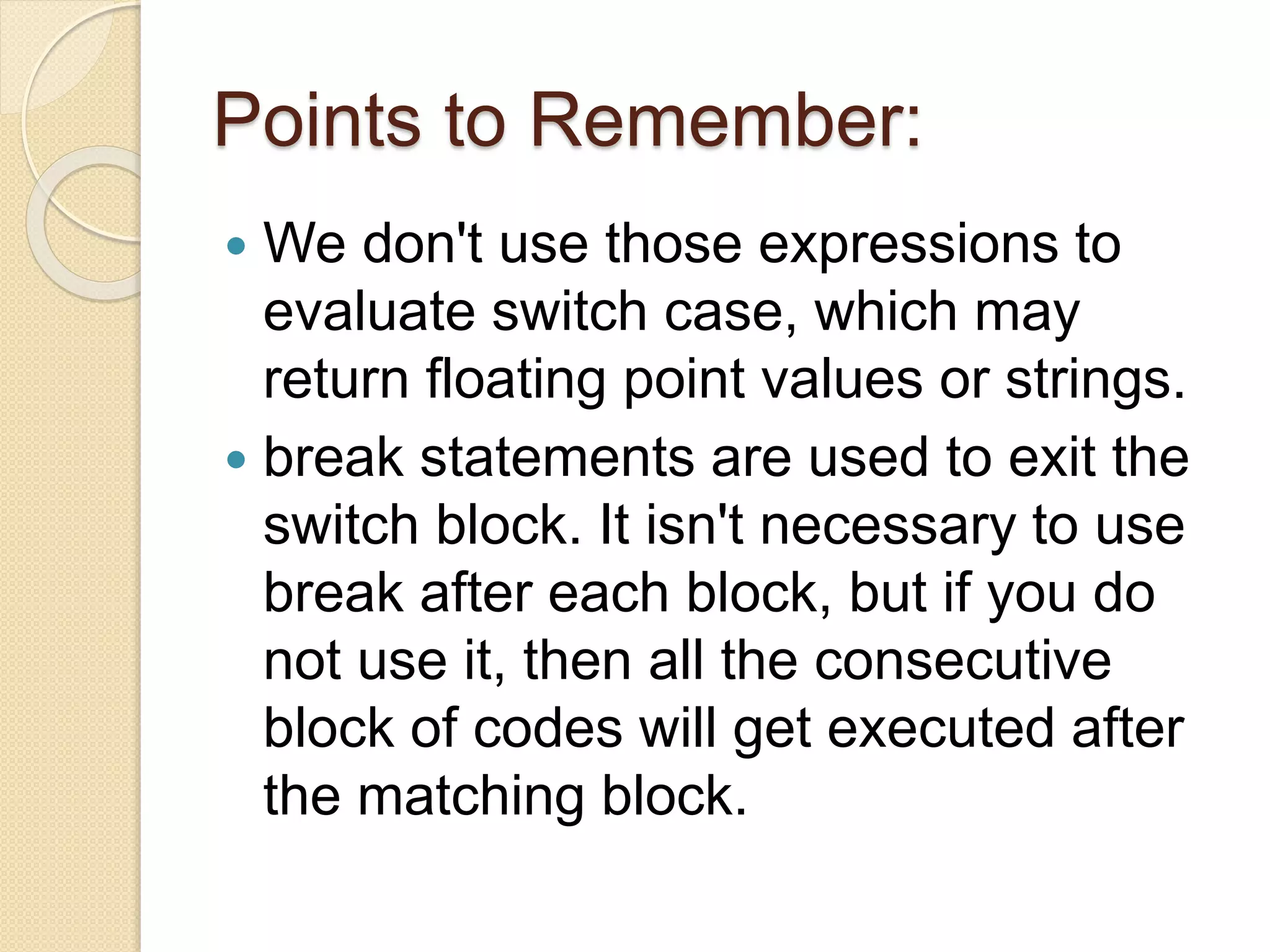 Points to Remember:
 We don't use those expressions to
evaluate switch case, which may
return floating point values or strings.
 break statements are used to exit the
switch block. It isn't necessary to use
break after each block, but if you do
not use it, then all the consecutive
block of codes will get executed after
the matching block.
 