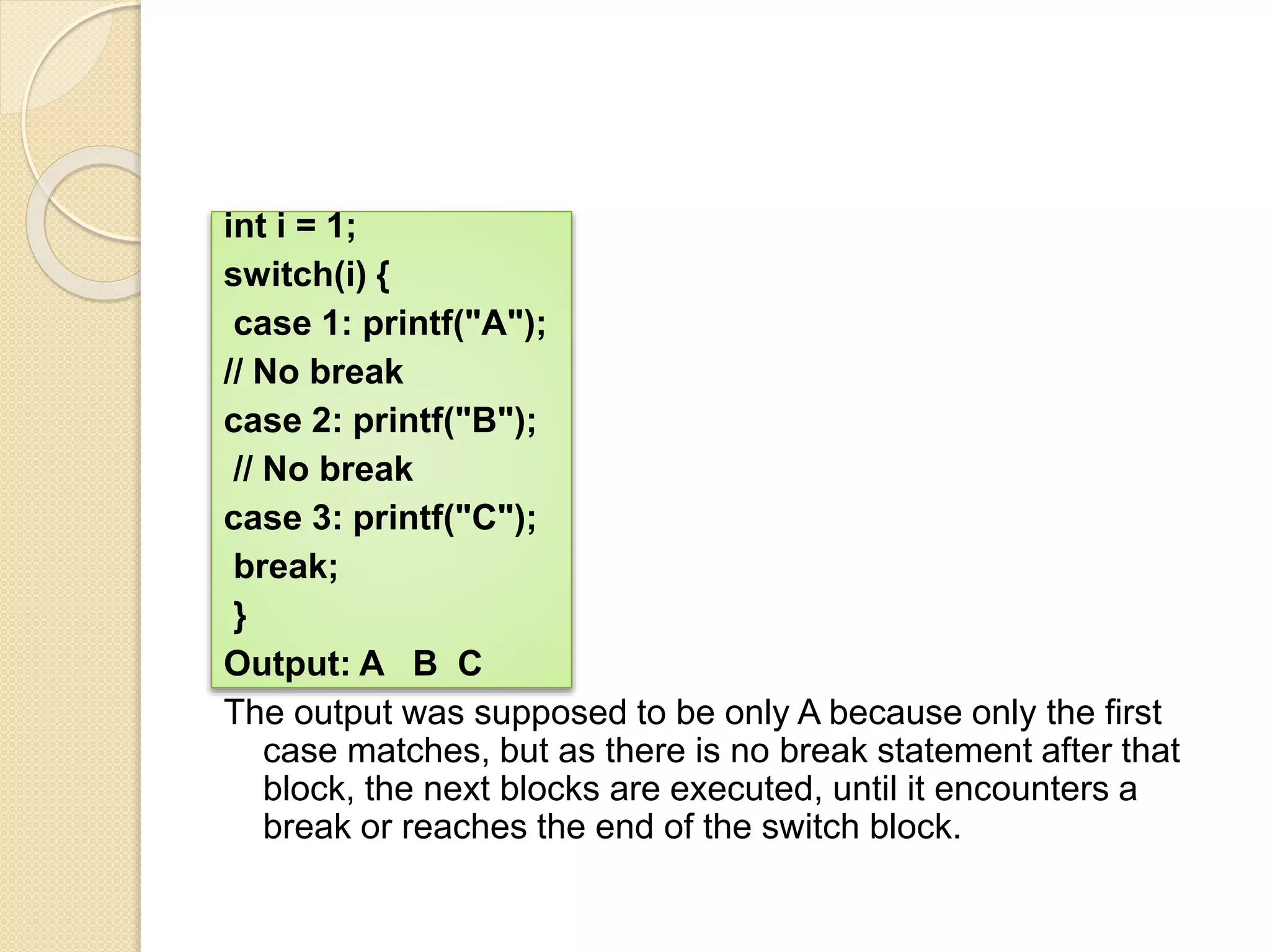 int i = 1;
switch(i) {
case 1: printf("A");
// No break
case 2: printf("B");
// No break
case 3: printf("C");
break;
}
Output: A B C
The output was supposed to be only A because only the first
case matches, but as there is no break statement after that
block, the next blocks are executed, until it encounters a
break or reaches the end of the switch block.
 