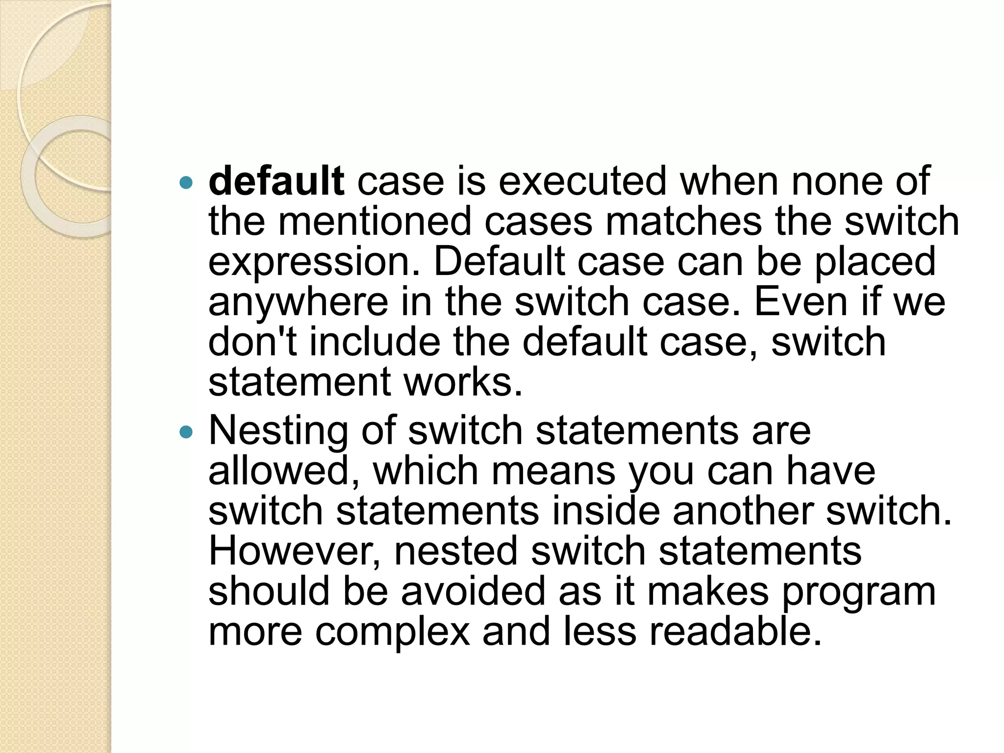  default case is executed when none of
the mentioned cases matches the switch
expression. Default case can be placed
anywhere in the switch case. Even if we
don't include the default case, switch
statement works.
 Nesting of switch statements are
allowed, which means you can have
switch statements inside another switch.
However, nested switch statements
should be avoided as it makes program
more complex and less readable.
 
