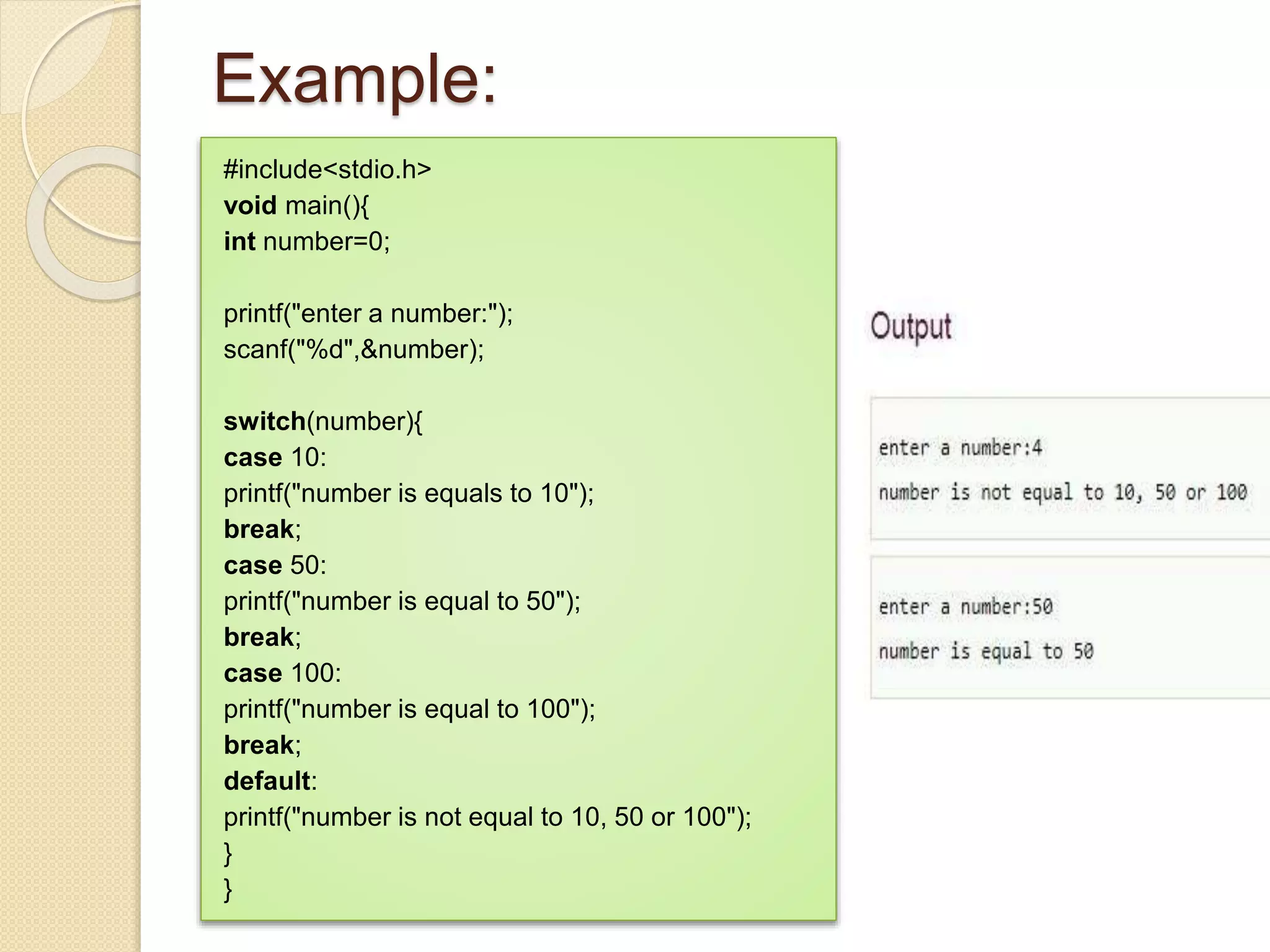 Example:
#include<stdio.h>
void main(){
int number=0;
printf("enter a number:");
scanf("%d",&number);
switch(number){
case 10:
printf("number is equals to 10");
break;
case 50:
printf("number is equal to 50");
break;
case 100:
printf("number is equal to 100");
break;
default:
printf("number is not equal to 10, 50 or 100");
}
}
 