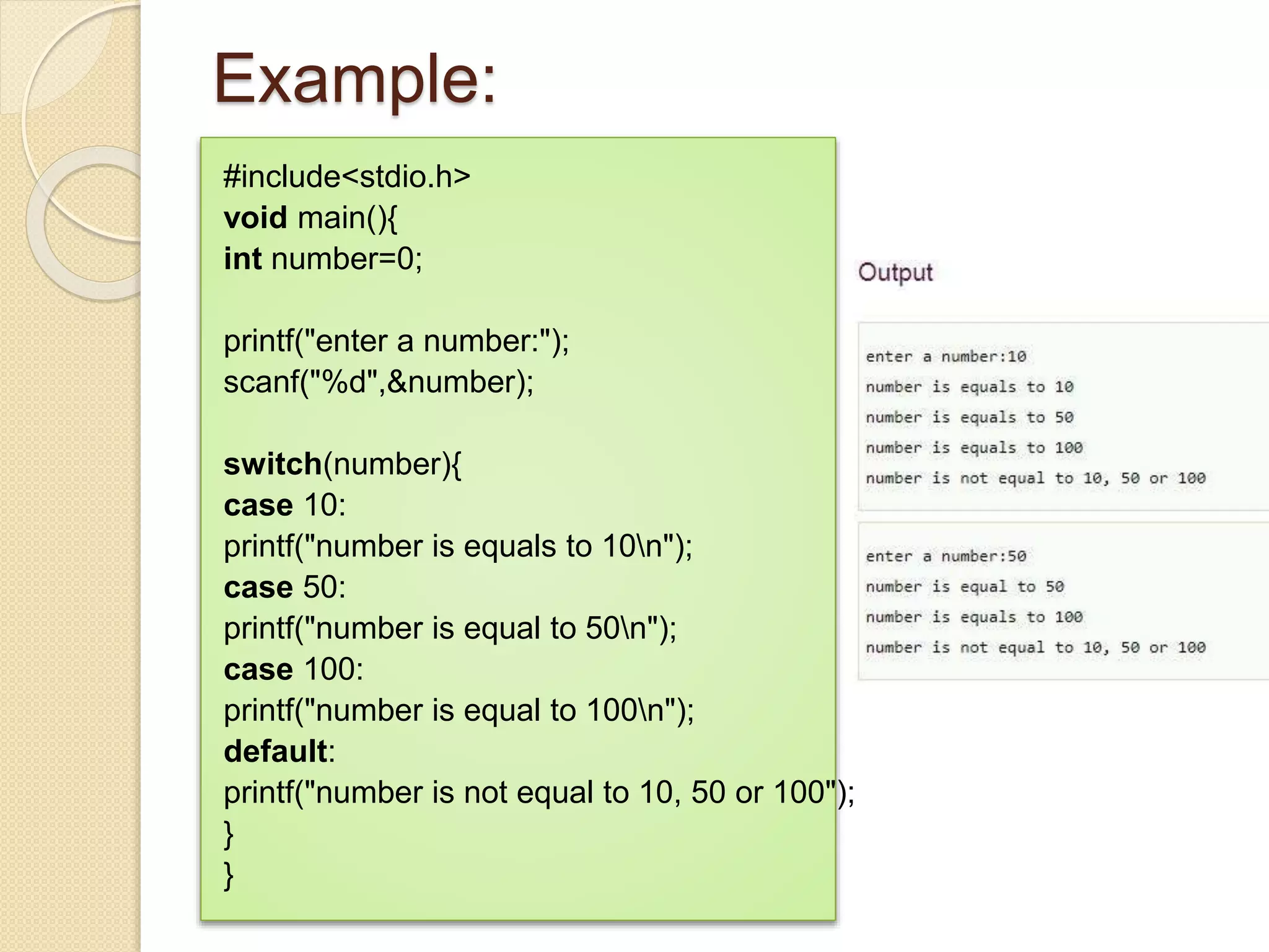 Example:
#include<stdio.h>
void main(){
int number=0;
printf("enter a number:");
scanf("%d",&number);
switch(number){
case 10:
printf("number is equals to 10n");
case 50:
printf("number is equal to 50n");
case 100:
printf("number is equal to 100n");
default:
printf("number is not equal to 10, 50 or 100");
}
}
 