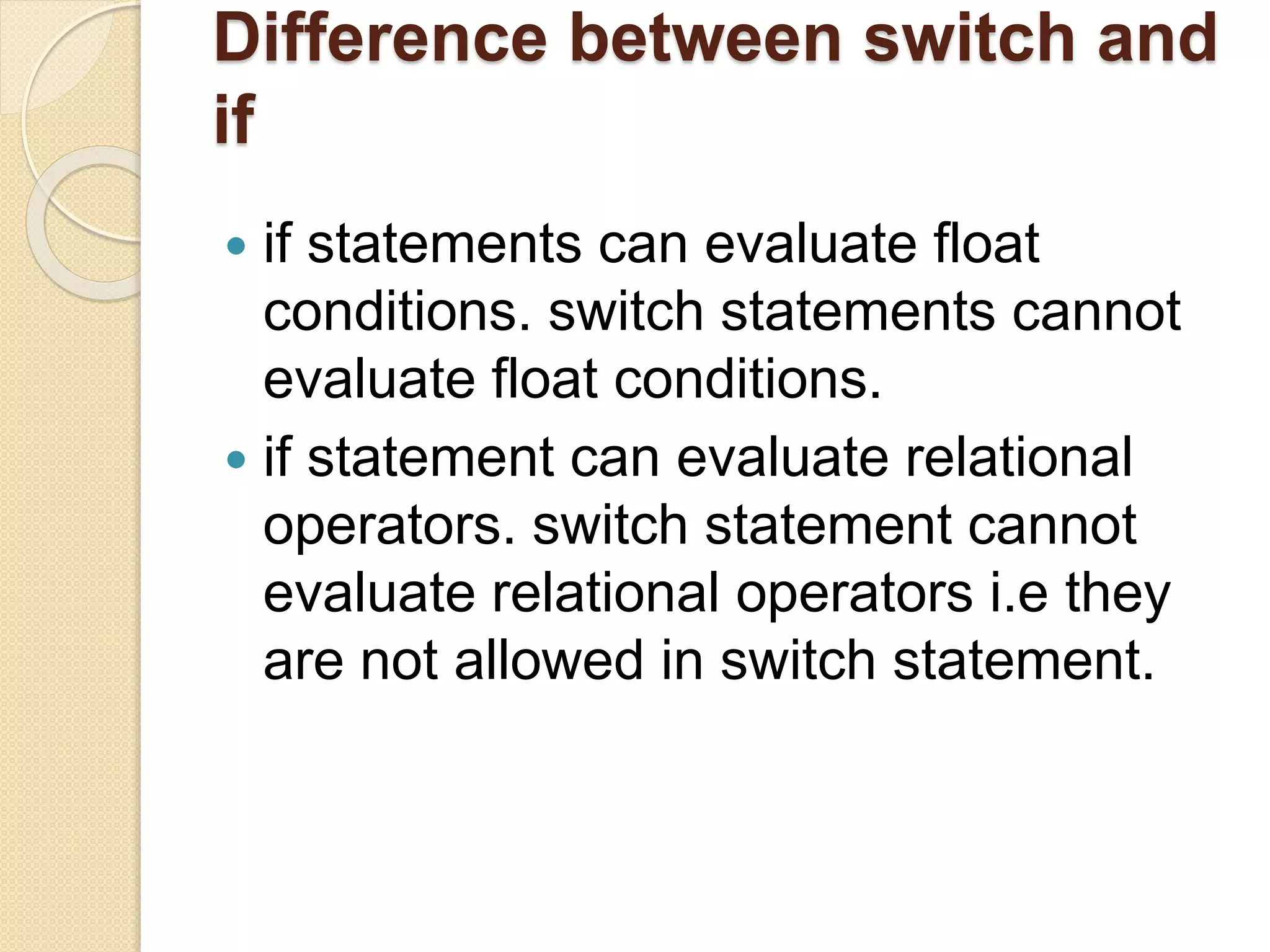 Difference between switch and
if
 if statements can evaluate float
conditions. switch statements cannot
evaluate float conditions.
 if statement can evaluate relational
operators. switch statement cannot
evaluate relational operators i.e they
are not allowed in switch statement.
 
