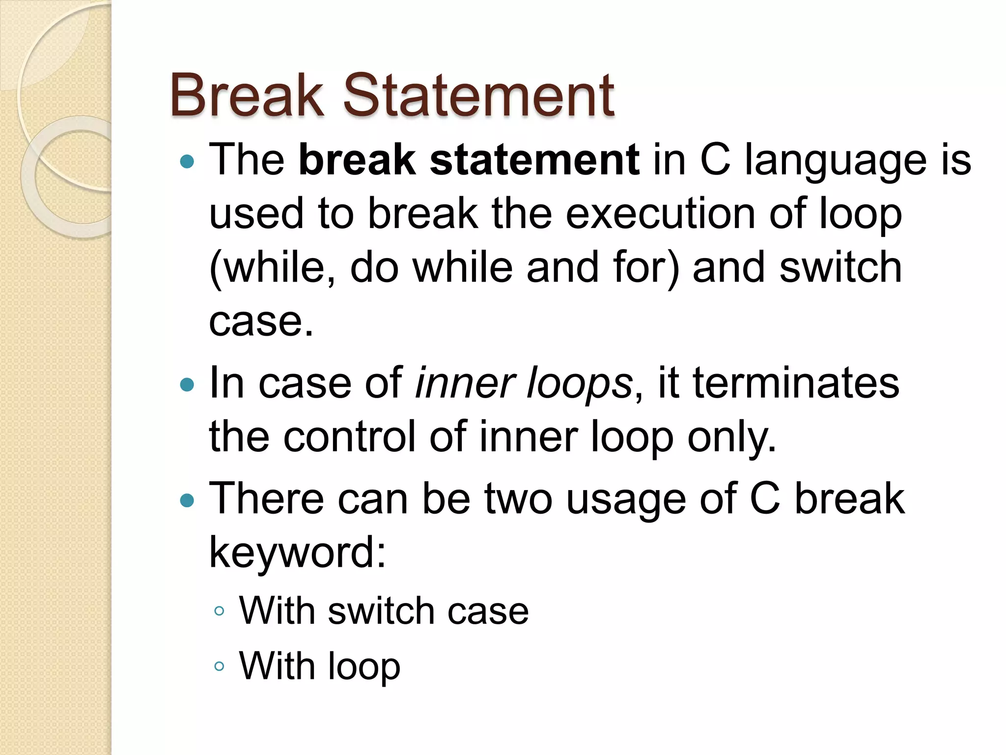 Break Statement
 The break statement in C language is
used to break the execution of loop
(while, do while and for) and switch
case.
 In case of inner loops, it terminates
the control of inner loop only.
 There can be two usage of C break
keyword:
◦ With switch case
◦ With loop
 