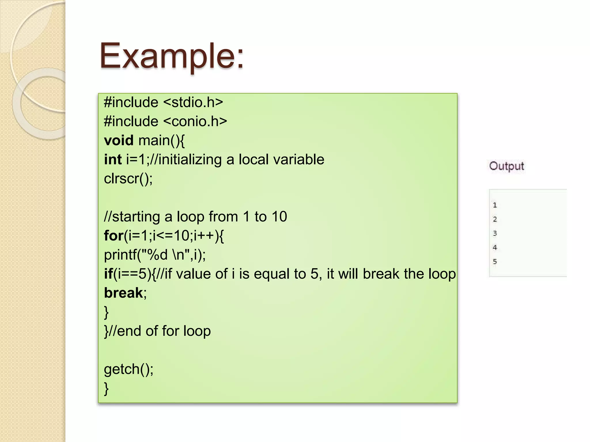 Example:
#include <stdio.h>
#include <conio.h>
void main(){
int i=1;//initializing a local variable
clrscr();
//starting a loop from 1 to 10
for(i=1;i<=10;i++){
printf("%d n",i);
if(i==5){//if value of i is equal to 5, it will break the loop
break;
}
}//end of for loop
getch();
}
 