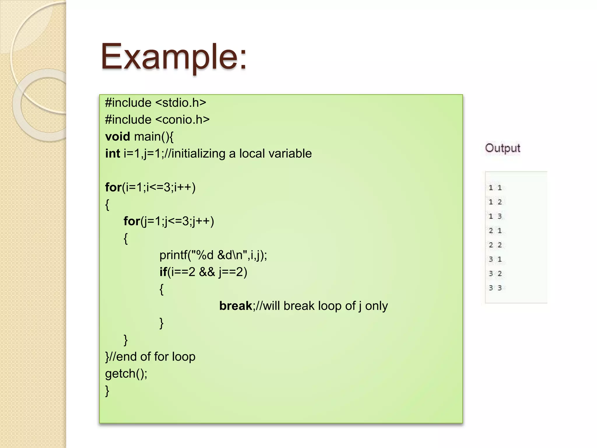 Example:
#include <stdio.h>
#include <conio.h>
void main(){
int i=1,j=1;//initializing a local variable
for(i=1;i<=3;i++)
{
for(j=1;j<=3;j++)
{
printf("%d &dn",i,j);
if(i==2 && j==2)
{
break;//will break loop of j only
}
}
}//end of for loop
getch();
}
 