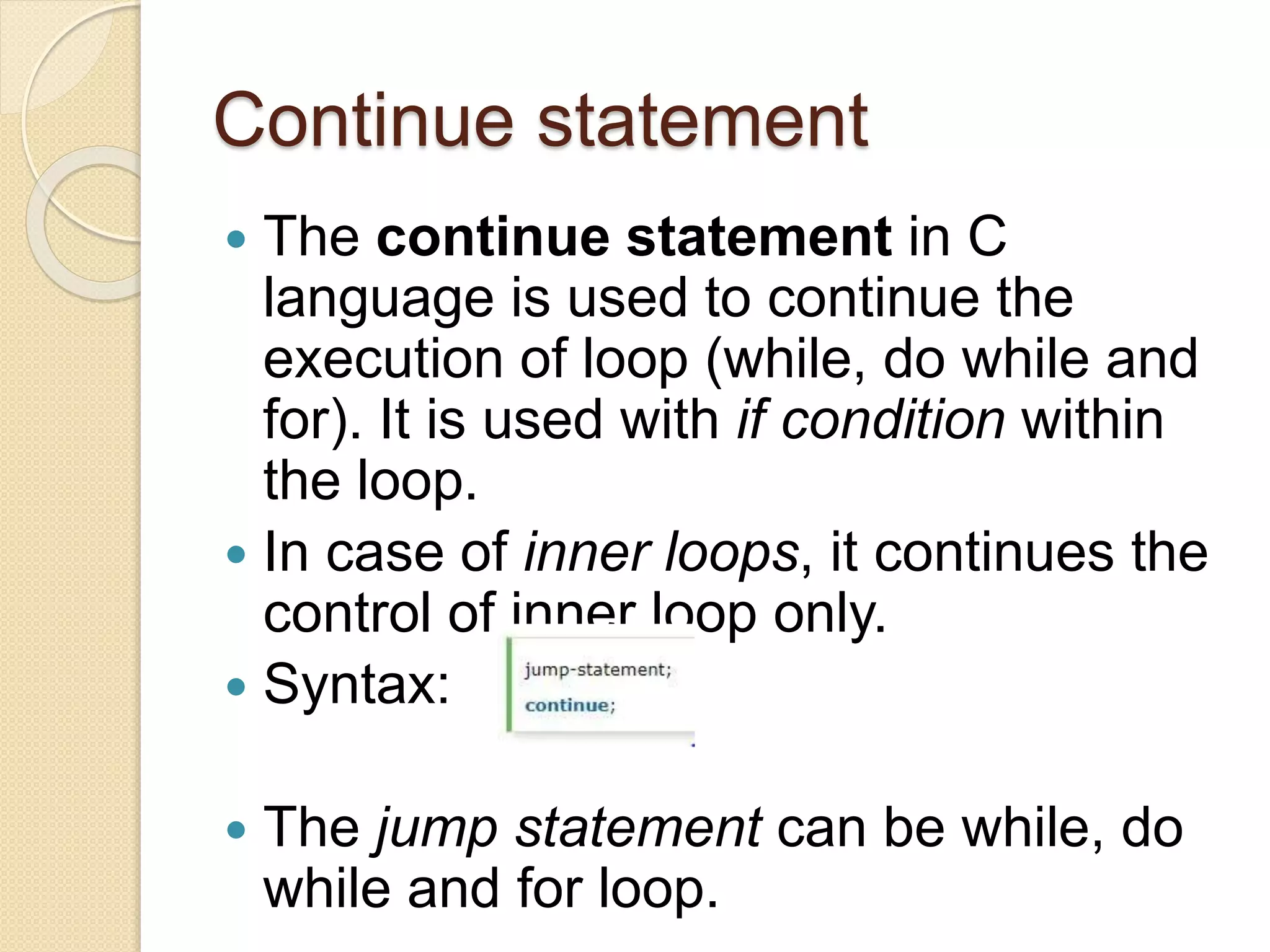 Continue statement
 The continue statement in C
language is used to continue the
execution of loop (while, do while and
for). It is used with if condition within
the loop.
 In case of inner loops, it continues the
control of inner loop only.
 Syntax:
 The jump statement can be while, do
while and for loop.
 