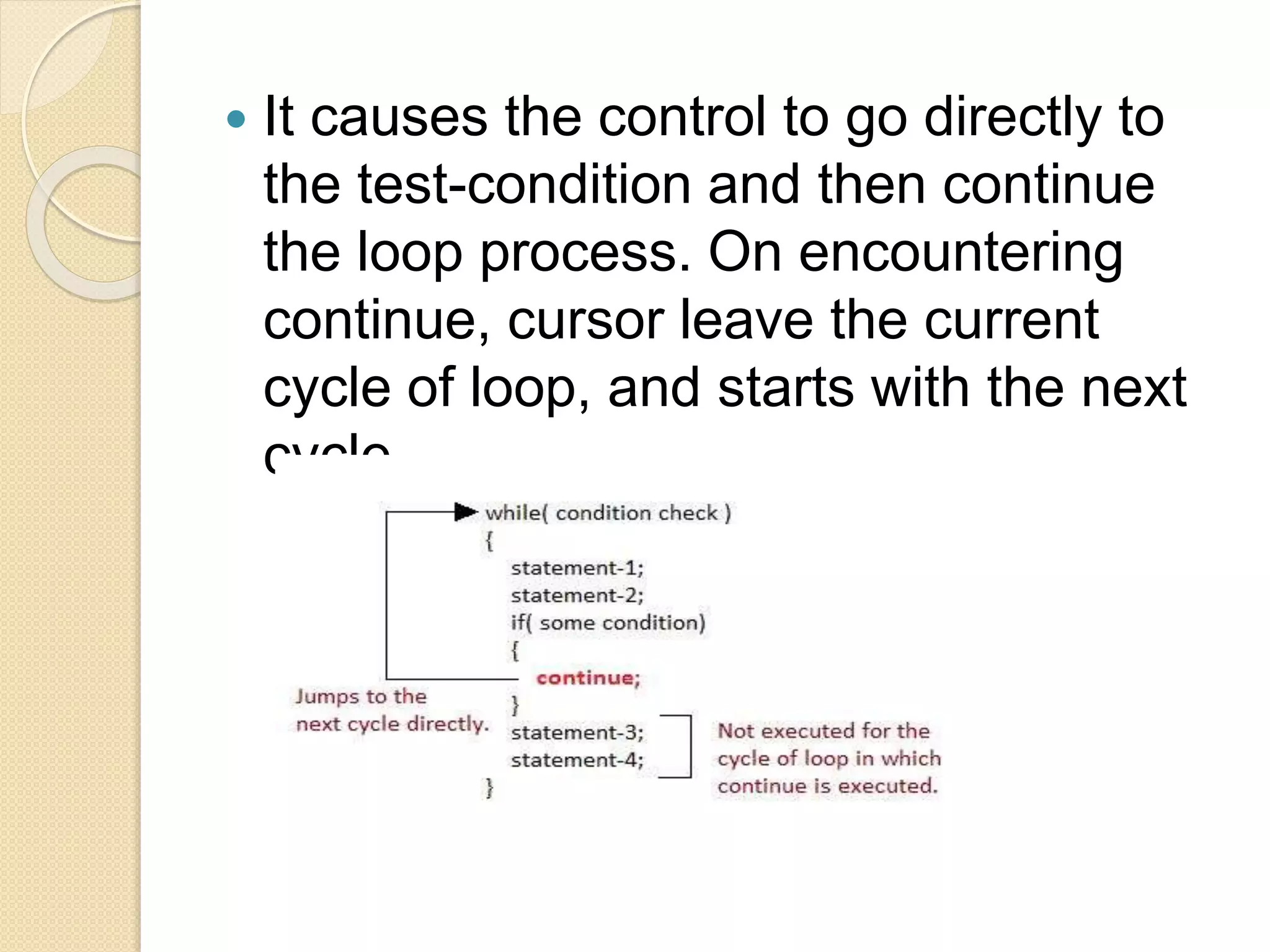  It causes the control to go directly to
the test-condition and then continue
the loop process. On encountering
continue, cursor leave the current
cycle of loop, and starts with the next
cycle.
 