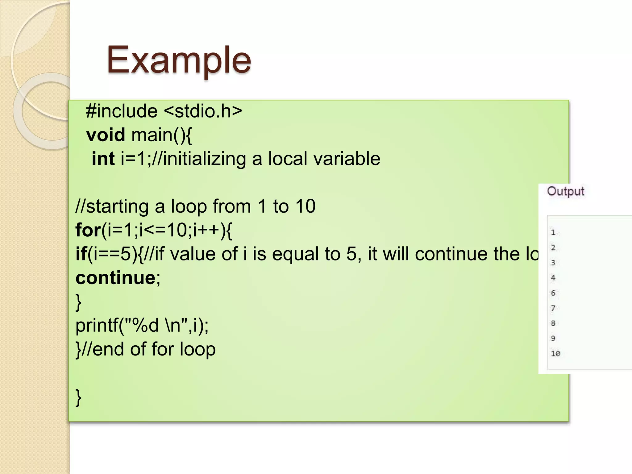 Example
#include <stdio.h>
void main(){
int i=1;//initializing a local variable
//starting a loop from 1 to 10
for(i=1;i<=10;i++){
if(i==5){//if value of i is equal to 5, it will continue the loop
continue;
}
printf("%d n",i);
}//end of for loop
}
 