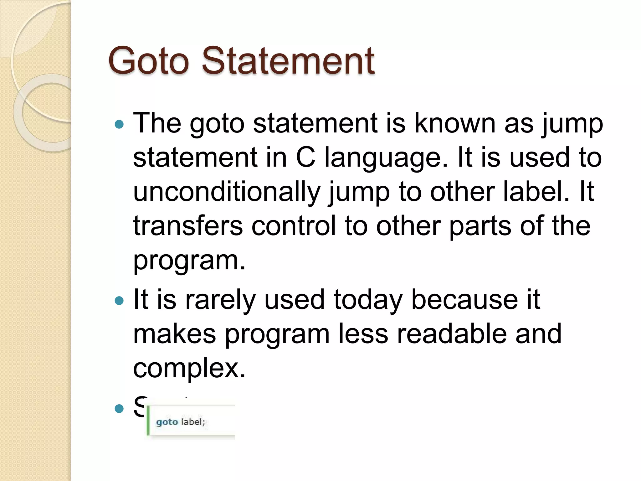 Goto Statement
 The goto statement is known as jump
statement in C language. It is used to
unconditionally jump to other label. It
transfers control to other parts of the
program.
 It is rarely used today because it
makes program less readable and
complex.
 Syntax:
 