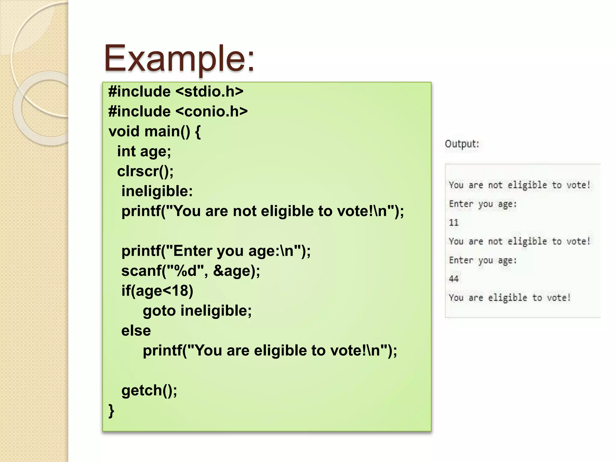 Example:
#include <stdio.h>
#include <conio.h>
void main() {
int age;
clrscr();
ineligible:
printf("You are not eligible to vote!n");
printf("Enter you age:n");
scanf("%d", &age);
if(age<18)
goto ineligible;
else
printf("You are eligible to vote!n");
getch();
}
 
