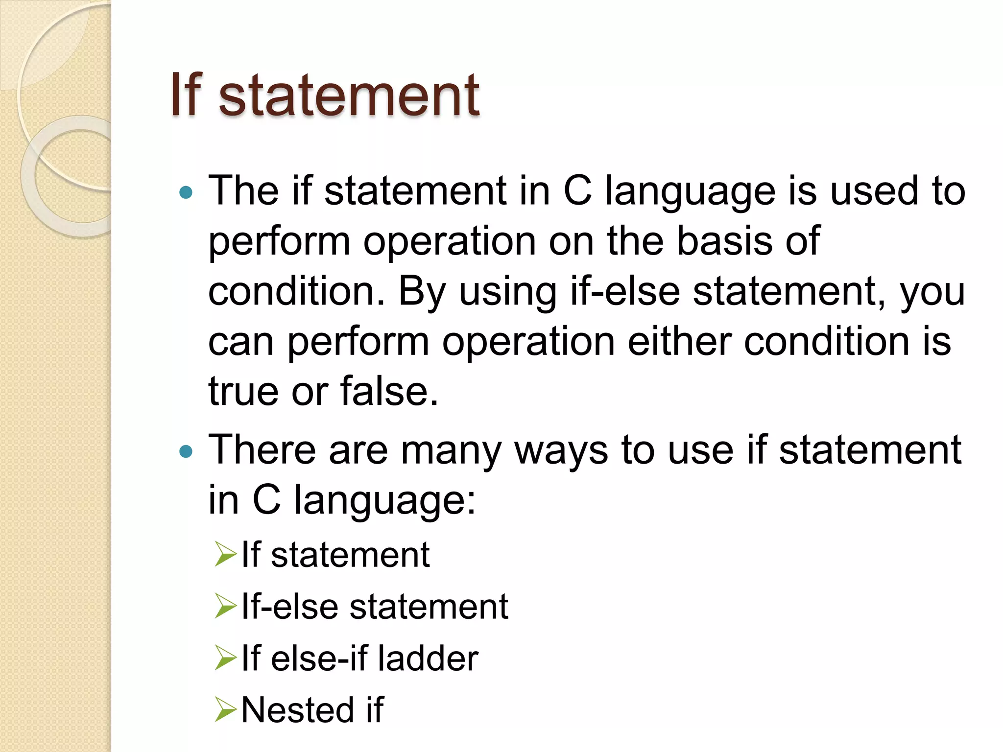 If statement
 The if statement in C language is used to
perform operation on the basis of
condition. By using if-else statement, you
can perform operation either condition is
true or false.
 There are many ways to use if statement
in C language:
If statement
If-else statement
If else-if ladder
Nested if
 