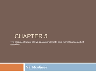 Chapter 5 Ms. Montanez The decision structure allows a program’s logic to have more than one path of execution. 