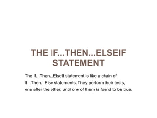 The If...Then...ElseIf StatementThe If...Then...ElseIf statement is like a chain ofIf...Then...Else statements. They perform their tests,one after the other, until one of them is found to be true.
