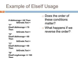 Example of ElseIf UsageDoes the order of these conditions matter?What happens if we reverse the order?Chapter 4 – Slide 22If dblAverage < 60 Then	lblGrade.Text = "F"ElseIf dblAverage < 70 Then	lblGrade.Text = "D"ElseIf dblAverage < 80 Then	lblGrade.Text = "C"ElseIf dblAverage < 90 Then	lblGrade.Text = "B"ElseIf sngAverage <= 100 Then	lblGrade.Text = "A"End If