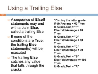 Using a Trailing ElseA sequence of ElseIf statements may end with a plain Else, called a trailing ElseIf none of the conditions are True, the trailing Else statement(s) will be executedThe trailing Else catches any value that falls through the cracksChapter 4 – Slide 24' Display the letter grade.If dblAverage < 60 ThenlblGrade.Text = "F"ElseIf dblAverage < 70 ThenlblGrade.Text = "D"ElseIf dblAverage < 80 ThenlblGrade.Text = "C"ElseIf dblAverage < 90 ThenlblGrade.Text = "B"ElseIf dblAverage <= 100 ThenlblGrade.Text = "A"ElselblGrade.Text = "Invalid Score"End If