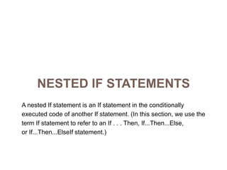 Nested If StatementsA nested If statement is an If statement in the conditionallyexecuted code of another If statement. (In this section, we use theterm If statement to refer to an If . . . Then, If...Then...Else,or If...Then...ElseIf statement.)