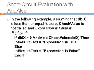 Short-Circuit Evaluation with AndAlsoChapter 4 – Slide 34In the following example, assuming that dblX is less than or equal to zero, CheckValue is not called and Expression is False is displayed:If dblX > 0 AndAlso CheckValue(dblX) ThenlblResult.Text = "Expression is True"ElselblResult.Text = "Expression is False"End If