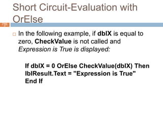Short Circuit-Evaluation with OrElseChapter 4 – Slide 37In the following example, if dblX is equal to zero, CheckValue is not called and Expression is True is displayed:If dblX = 0 OrElse CheckValue(dblX) ThenlblResult.Text = "Expression is True"End If