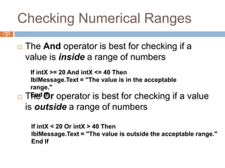 Checking Numerical RangesChapter 4 – Slide 40The And operator is best for checking if a value is inside a range of numbersThe Or operator is best for checking if a value is outside a range of numbersIf intX >= 20 And intX <= 40 ThenlblMessage.Text = "The value is in the acceptable range."End IfIf intX < 20 Or intX > 40 ThenlblMessage.Text = "The value is outside the acceptable range."End If