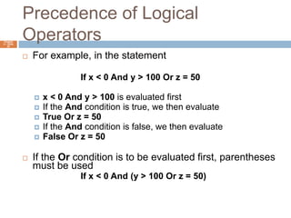 Precedence of Logical OperatorsChapter 4 – Slide 42For example, in the statement			If x < 0 And y > 100 Or z = 50x < 0 And y > 100 is evaluated firstIf the And condition is true, we then evaluateTrue Or z = 50If the And condition is false, we then evaluateFalse Or z = 50If the Or condition is to be evaluated first, parentheses must be used			If x < 0 And (y > 100 Or z = 50)