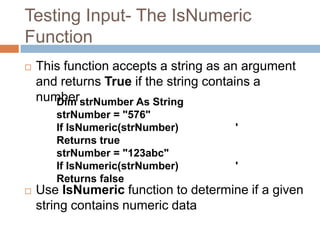 Testing Input- The IsNumeric FunctionThis function accepts a string as an argument and returns True if the string contains a numberUse IsNumeric function to determine if a given string contains numeric dataDim strNumber As StringstrNumber = "576"If IsNumeric(strNumber)		 ' Returns truestrNumber = "123abc"If IsNumeric(strNumber)		 ' Returns falseChapter 4 – Slide 44