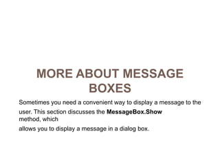More about Message BoxesSometimes you need a convenient way to display a message to theuser. This section discusses the MessageBox.Show method, whichallows you to display a message in a dialog box.