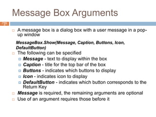 Message Box ArgumentsChapter 4 – Slide 46A message box is a dialog box with a user message in a pop-up windowThe following can be specifiedMessage - text to display within the boxCaption - title for the top bar of the boxButtons - indicates which buttons to displayIcon - indicates icon to displayDefaultButton - indicates which button corresponds to the Return KeyMessage is required, the remaining arguments are optionalUse of an argument requires those before itMessageBox.Show(Message, Caption, Buttons, Icon, DefaultButton)